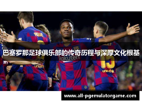 巴塞罗那足球俱乐部的传奇历程与深厚文化根基 巴塞罗那足球俱乐部的传奇历程与深厚文化根基