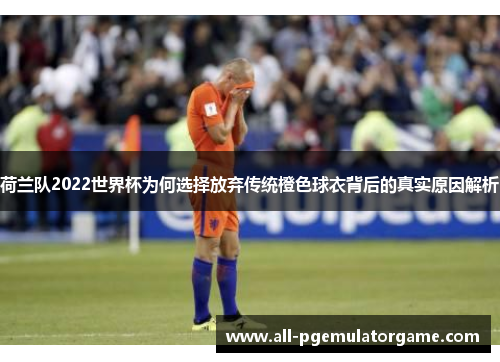 荷兰队2022世界杯为何选择放弃传统橙色球衣背后的真实原因解析