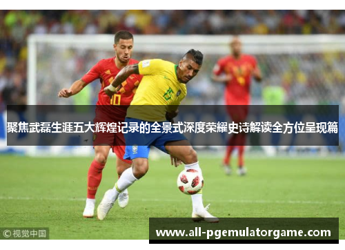 聚焦武磊生涯五大辉煌记录的全景式深度荣耀史诗解读全方位呈现篇 聚焦武磊生涯五大辉煌记录的全景式深度荣耀史诗解读全方位呈现篇