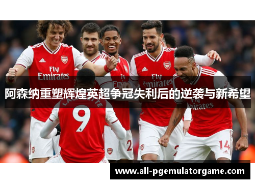 阿森纳重塑辉煌英超争冠失利后的逆袭与新希望 阿森纳重塑辉煌英超争冠失利后的逆袭与新希望