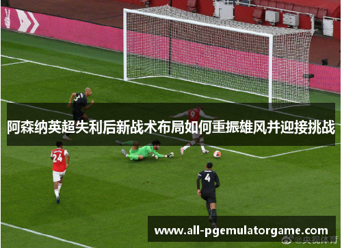 阿森纳英超失利后新战术布局如何重振雄风并迎接挑战 阿森纳英超失利后新战术布局如何重振雄风并迎接挑战