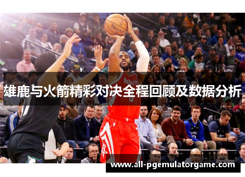 雄鹿与火箭精彩对决全程回顾及数据分析 雄鹿与火箭精彩对决全程回顾及数据分析