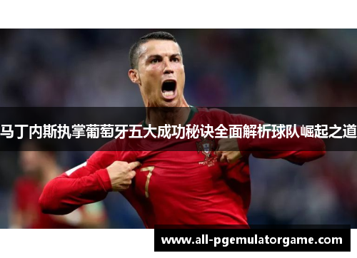 马丁内斯执掌葡萄牙五大成功秘诀全面解析球队崛起之道