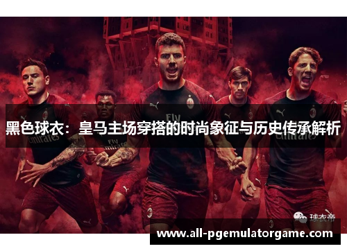 黑色球衣：皇马主场穿搭的时尚象征与历史传承解析