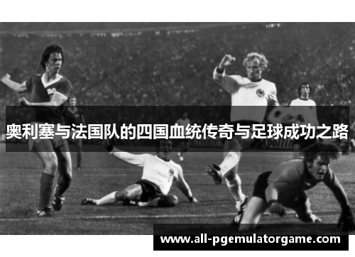 奥利塞与法国队的四国血统传奇与足球成功之路