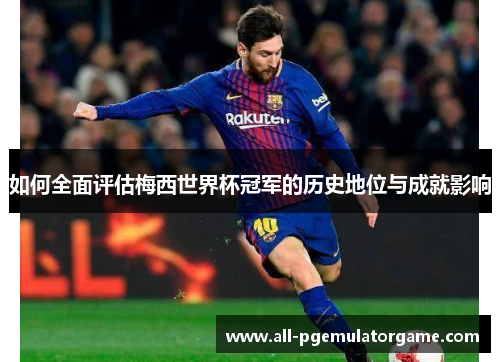 如何全面评估梅西世界杯冠军的历史地位与成就影响