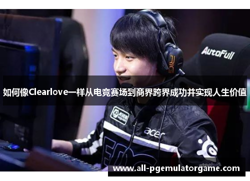 如何像Clearlove一样从电竞赛场到商界跨界成功并实现人生价值