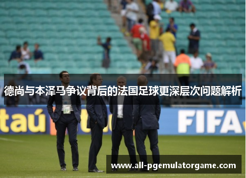 德尚与本泽马争议背后的法国足球更深层次问题解析
