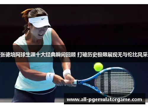 张德培网球生涯十大经典瞬间回顾 打破历史极限展现无与伦比风采
