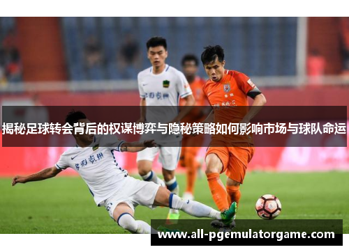 揭秘足球转会背后的权谋博弈与隐秘策略如何影响市场与球队命运
