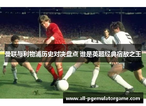 曼联与利物浦历史对决盘点 谁是英超经典宿敌之王