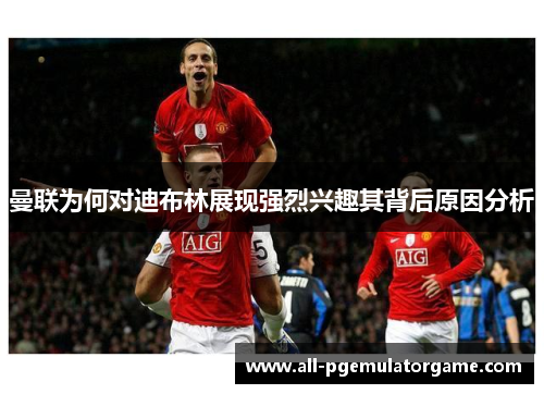 曼联为何对迪布林展现强烈兴趣其背后原因分析