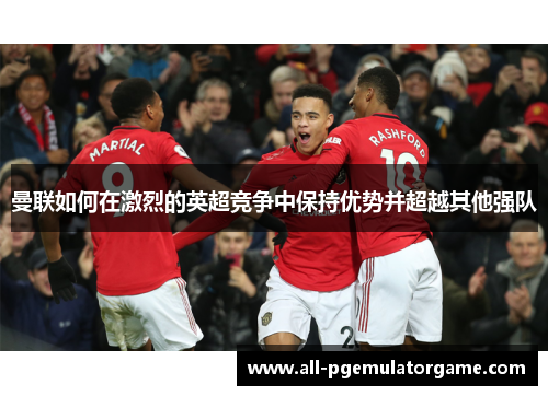 曼联如何在激烈的英超竞争中保持优势并超越其他强队 曼联如何在激烈的英超竞争中保持优势并超越其他强队