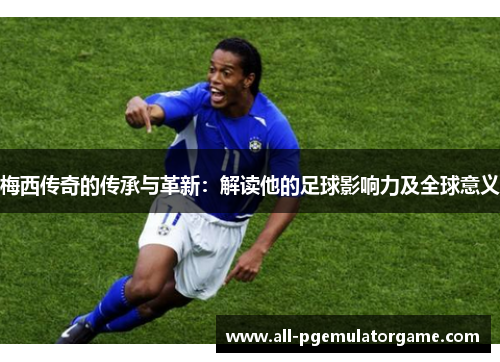 梅西传奇的传承与革新：解读他的足球影响力及全球意义