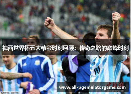 梅西世界杯五大精彩时刻回顾:传奇之路的巅峰时刻 梅西世界杯五大精彩时刻回顾:传奇之路的巅峰时刻