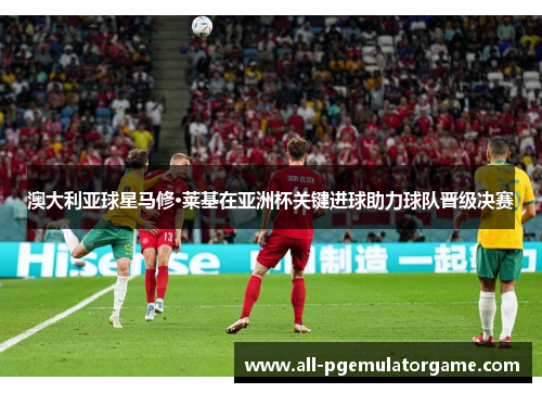 澳大利亚球星马修·莱基在亚洲杯关键进球助力球队晋级决赛