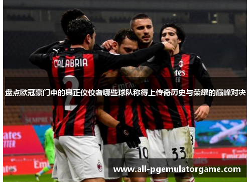 盘点欧冠豪门中的真正佼佼者哪些球队称得上传奇历史与荣耀的巅峰对决