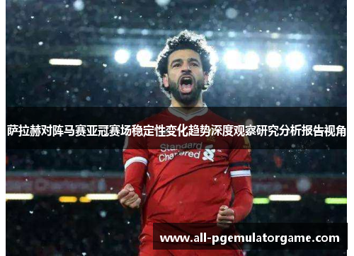 萨拉赫对阵马赛亚冠赛场稳定性变化趋势深度观察研究分析报告视角