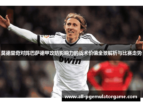 莫德里奇对阵巴萨德甲攻防影响力的战术价值全景解析与比赛走势 莫德里奇对阵巴萨德甲攻防影响力的战术价值全景解析与比赛走势