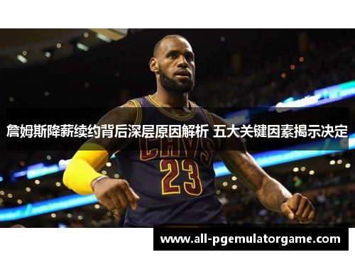 詹姆斯降薪续约背后深层原因解析 五大关键因素揭示决定