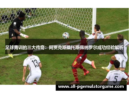 足球青训的三大传奇：阿贾克斯桑托斯佩纳罗尔成功经验解析