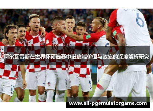 阿尔瓦雷斯在世界杯预选赛中进攻端价值与效率的深度解析研究