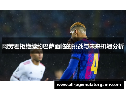 阿劳霍拒绝续约巴萨面临的挑战与未来机遇分析